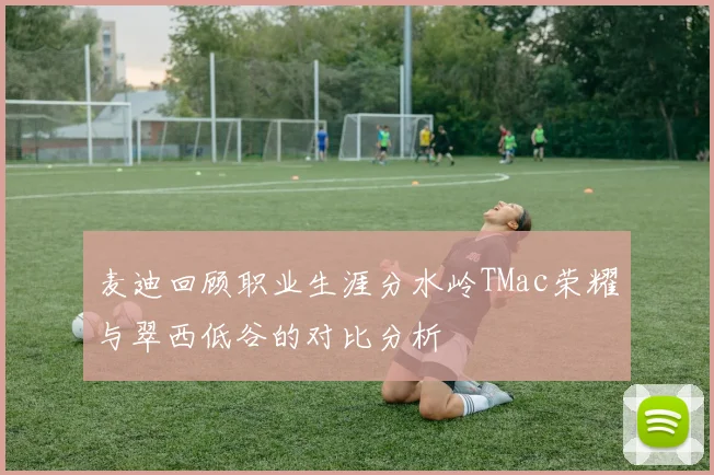 麦迪回顾职业生涯分水岭TMac荣耀与翠西低谷的对比分析