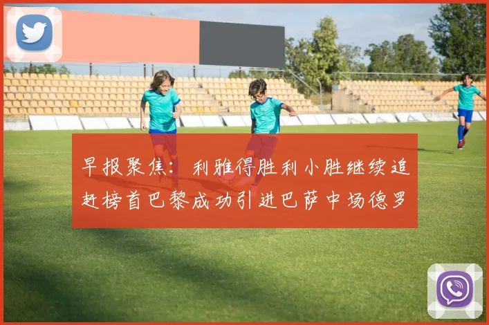 早报聚焦：利雅得胜利小胜继续追赶榜首巴黎成功引进巴萨中场德罗