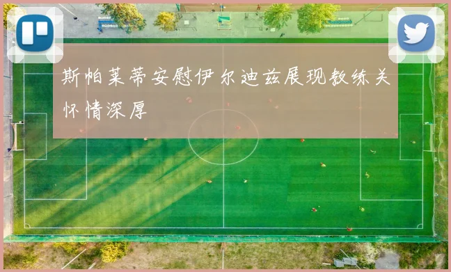 斯帕莱蒂安慰伊尔迪兹展现教练关怀情深厚