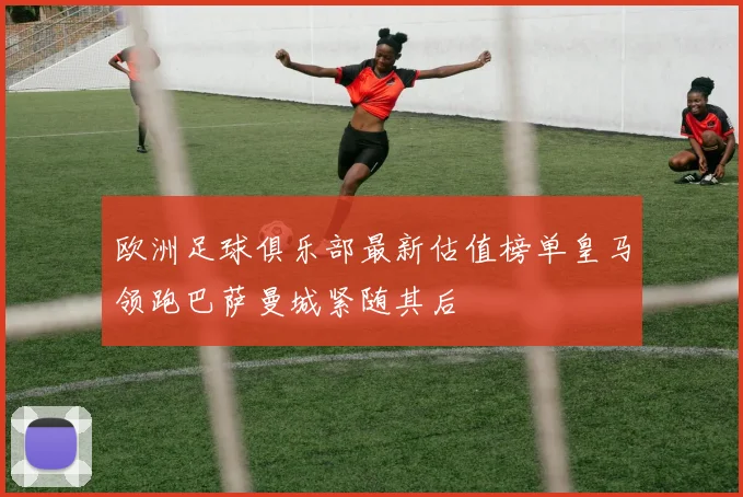 欧洲足球俱乐部最新估值榜单皇马领跑巴萨曼城紧随其后