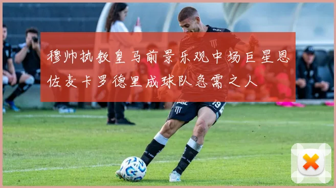 穆帅执教皇马前景乐观中场巨星恩佐麦卡罗德里成球队急需之人