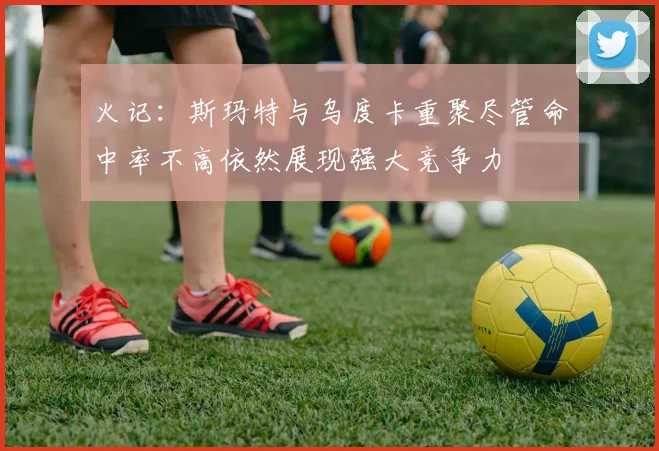 火记：斯玛特与乌度卡重聚尽管命中率不高依然展现强大竞争力