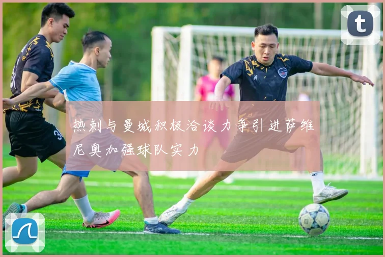 热刺与曼城积极洽谈力争引进萨维尼奥加强球队实力
