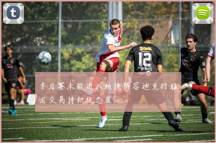 季后赛未能进入轮换阵容迪克对猛龙交易持积极态度