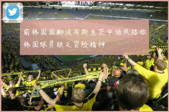 前韩国国脚谈布斯克茨中场风格称韩国球员缺乏冒险精神