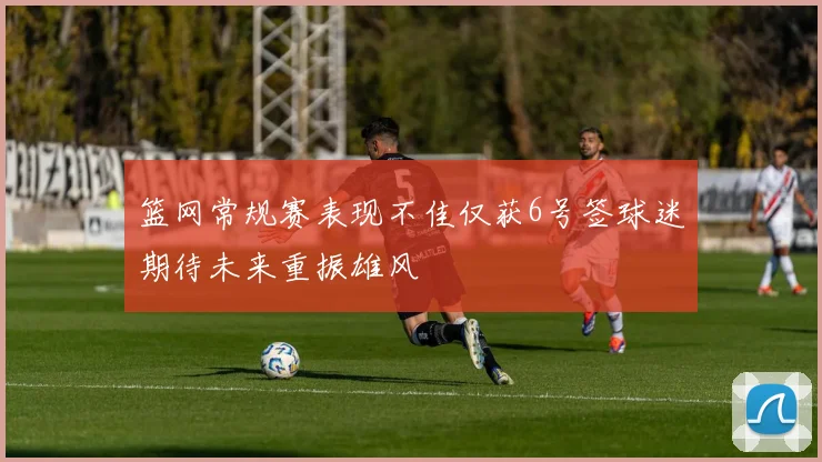 篮网常规赛表现不佳仅获6号签球迷期待未来重振雄风