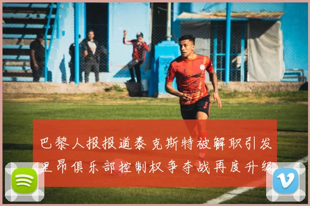 巴黎人报报道泰克斯特被解职引发里昂俱乐部控制权争夺战再度升级